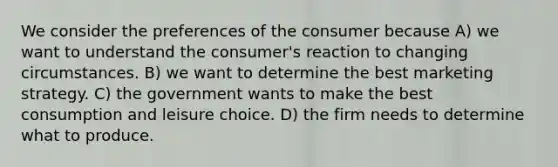 We consider the preferences of the consumer because A) we want to understand the consumer's reaction to changing circumstances. B) we want to determine the best marketing strategy. C) the government wants to make the best consumption and leisure choice. D) the firm needs to determine what to produce.