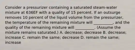 Consider a pressurizer containing a saturated steam-water mixture at 636EF with a quality of 15 percent. If an outsurge removes 10 percent of the liquid volume from the pressurizer, the temperature of the remaining mixture will __________, and the quality of the remaining mixture will __________. (Assume the mixture remains saturated.) A. decrease; decrease B. decrease; increase C. remain the same; decrease D. remain the same; increase