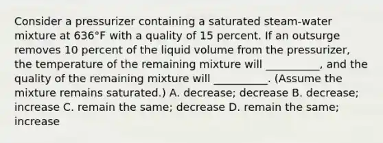 Consider a pressurizer containing a saturated steam-water mixture at 636°F with a quality of 15 percent. If an outsurge removes 10 percent of the liquid volume from the pressurizer, the temperature of the remaining mixture will __________, and the quality of the remaining mixture will __________. (Assume the mixture remains saturated.) A. decrease; decrease B. decrease; increase C. remain the same; decrease D. remain the same; increase