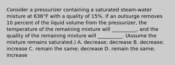 Consider a pressurizer containing a saturated steam-water mixture at 636°F with a quality of 15%. If an outsurge removes 10 percent of the liquid volume from the pressurizer, the temperature of the remaining mixture will __________, and the quality of the remaining mixture will __________. (Assume the mixture remains saturated.) A. decrease; decrease B. decrease; increase C. remain the same; decrease D. remain the same; increase