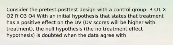 Consider the pretest-posttest design with a control group: R O1 X O2 R O3 O4 With an initial hypothesis that states that treatment has a positive effect on the DV (DV scores will be higher with treatment), the null hypothesis (the no treatment effect hypothesis) is doubted when the data agree with