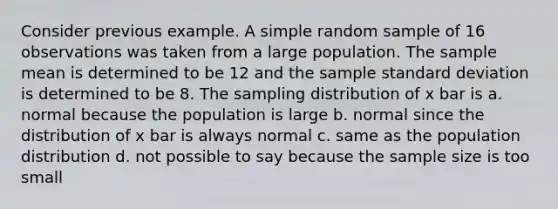 Consider previous example. A simple random sample of 16 observations was taken from a large population. The sample mean is determined to be 12 and the sample standard deviation is determined to be 8. The sampling distribution of x bar is a. normal because the population is large b. normal since the distribution of x bar is always normal c. same as the population distribution d. not possible to say because the sample size is too small