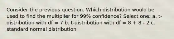 Consider the previous question. Which distribution would be used to find the multiplier for 99% confidence? Select one: a. t-distribution with df = 7 b. t-distribution with df = 8 + 8 - 2 c. standard normal distribution