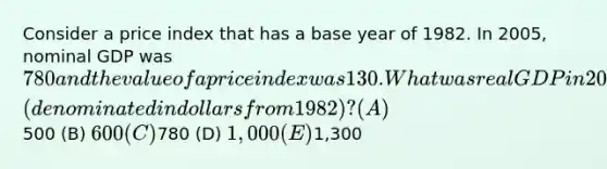 Consider a price index that has a base year of 1982. In 2005, nominal GDP was 780 and the value of a price index was 130. What was real GDP in 2005 (denominated in dollars from 1982)? (A)500 (B) 600 (C)780 (D) 1,000 (E)1,300