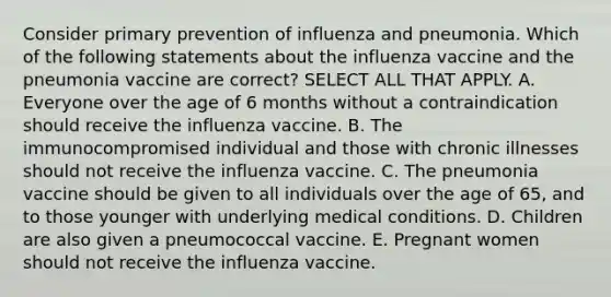 Consider primary prevention of influenza and pneumonia. Which of the following statements about the influenza vaccine and the pneumonia vaccine are correct? SELECT ALL THAT APPLY. A. Everyone over the age of 6 months without a contraindication should receive the influenza vaccine. B. The immunocompromised individual and those with chronic illnesses should not receive the influenza vaccine. C. The pneumonia vaccine should be given to all individuals over the age of 65, and to those younger with underlying medical conditions. D. Children are also given a pneumococcal vaccine. E. Pregnant women should not receive the influenza vaccine.