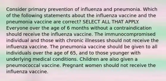 Consider primary prevention of influenza and pneumonia. Which of the following statements about the influenza vaccine and the pneumonia vaccine are correct? SELECT ALL THAT APPLY. Everyone over the age of 6 months without a contraindication should receive the influenza vaccine. The immunocompromised individual and those with chronic illnesses should not receive the influenza vaccine. The pneumonia vaccine should be given to all individuals over the age of 65, and to those younger with underlying medical conditions. Children are also given a pneumococcal vaccine. Pregnant women should not receive the influenza vaccine.