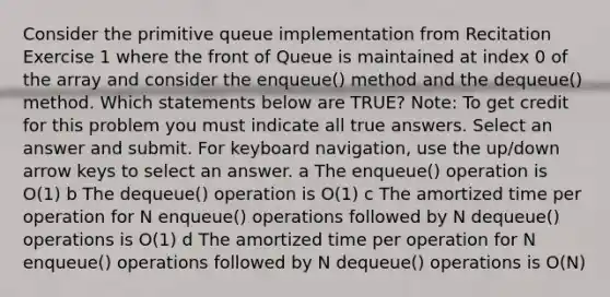 Consider the primitive queue implementation from Recitation Exercise 1 where the front of Queue is maintained at index 0 of the array and consider the enqueue() method and the dequeue() method. Which statements below are TRUE? Note: To get credit for this problem you must indicate all true answers. Select an answer and submit. For keyboard navigation, use the up/down arrow keys to select an answer. a The enqueue() operation is O(1) b The dequeue() operation is O(1) c The amortized time per operation for N enqueue() operations followed by N dequeue() operations is O(1) d The amortized time per operation for N enqueue() operations followed by N dequeue() operations is O(N)