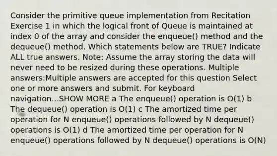 Consider the primitive queue implementation from Recitation Exercise 1 in which the logical front of Queue is maintained at index 0 of the array and consider the enqueue() method and the dequeue() method. Which statements below are TRUE? Indicate ALL true answers. Note: Assume the array storing the data will never need to be resized during these operations. Multiple answers:Multiple answers are accepted for this question Select one or more answers and submit. For keyboard navigation...SHOW MORE a The enqueue() operation is O(1) b The dequeue() operation is O(1) c The amortized time per operation for N enqueue() operations followed by N dequeue() operations is O(1) d The amortized time per operation for N enqueue() operations followed by N dequeue() operations is O(N)