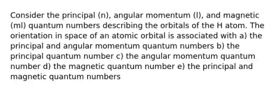 Consider the principal (n), angular momentum (l), and magnetic (ml) quantum numbers describing the orbitals of the H atom. The orientation in space of an atomic orbital is associated with a) the principal and angular momentum quantum numbers b) the principal quantum number c) the angular momentum quantum number d) the magnetic quantum number e) the principal and magnetic quantum numbers