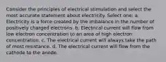 Consider the principles of electrical stimulation and select the most accurate statement about electricity. Select one: a. Electricity is a force created by the imbalance in the number of positively charged electrons. b. Electrical current will flow from low electron concentration to an area of high electron concentration. c. The electrical current will always take the path of most resistance. d. The electrical current will flow from the cathode to the anode.