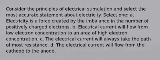 Consider the principles of electrical stimulation and select the most accurate statement about electricity. Select one: a. Electricity is a force created by the imbalance in the number of positively charged electrons. b. Electrical current will flow from low electron concentration to an area of high electron concentration. c. The electrical current will always take the path of most resistance. d. The electrical current will flow from the cathode to the anode.