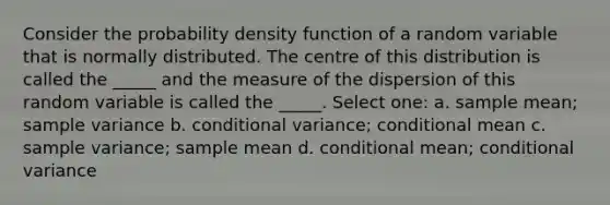 Consider the probability density function of a random variable that is normally distributed. The centre of this distribution is called the _____ and the measure of the dispersion of this random variable is called the _____. Select one: a. sample mean; <a href='https://www.questionai.com/knowledge/kKPm4DaUPs-sample-variance' class='anchor-knowledge'>sample variance</a> b. conditional variance; conditional mean c. sample variance; sample mean d. conditional mean; conditional variance