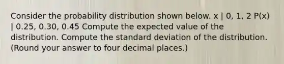 Consider the probability distribution shown below. x | 0, 1, 2 P(x) | 0.25, 0.30, 0.45 Compute the expected value of the distribution. Compute the standard deviation of the distribution. (Round your answer to four decimal places.)