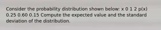 Consider the probability distribution shown below: x 0 1 2 p(x) 0.25 0.60 0.15 Compute the expected value and the standard deviation of the distribution.