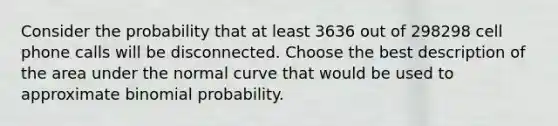 Consider the probability that at least 3636 out of 298298 cell phone calls will be disconnected. Choose the best description of the area under the normal curve that would be used to approximate binomial probability.