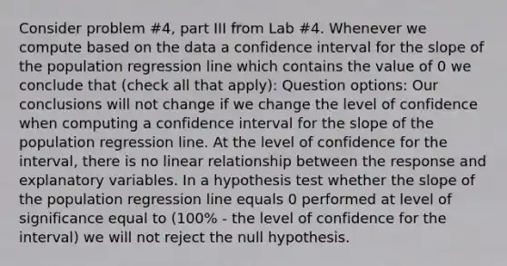 Consider problem #4, part III from Lab #4. Whenever we compute based on the data a confidence interval for the slope of the population regression line which contains the value of 0 we conclude that (check all that apply): Question options: Our conclusions will not change if we change the level of confidence when computing a confidence interval for the slope of the population regression line. At the level of confidence for the interval, there is no linear relationship between the response and explanatory variables. In a hypothesis test whether the slope of the population regression line equals 0 performed at level of significance equal to (100% - the level of confidence for the interval) we will not reject the null hypothesis.