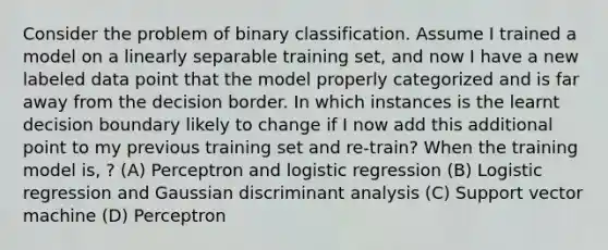 Consider the problem of binary classification. Assume I trained a model on a linearly separable training set, and now I have a new labeled data point that the model properly categorized and is far away from the decision border. In which instances is the learnt decision boundary likely to change if I now add this additional point to my previous training set and re-train? When the training model is, ? (A) Perceptron and logistic regression (B) Logistic regression and Gaussian discriminant analysis (C) Support vector machine (D) Perceptron