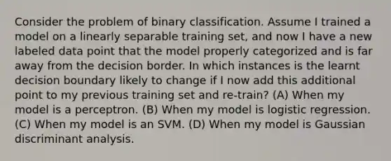 Consider the problem of binary classification. Assume I trained a model on a linearly separable training set, and now I have a new labeled data point that the model properly categorized and is far away from the decision border. In which instances is the learnt decision boundary likely to change if I now add this additional point to my previous training set and re-train? (A) When my model is a perceptron. (B) When my model is logistic regression. (C) When my model is an SVM. (D) When my model is Gaussian discriminant analysis.