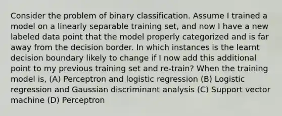 Consider the problem of binary classification. Assume I trained a model on a linearly separable training set, and now I have a new labeled data point that the model properly categorized and is far away from the decision border. In which instances is the learnt decision boundary likely to change if I now add this additional point to my previous training set and re-train? When the training model is, (A) Perceptron and logistic regression (B) Logistic regression and Gaussian discriminant analysis (C) Support vector machine (D) Perceptron