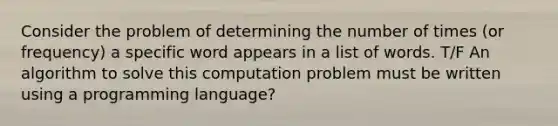 Consider the problem of determining the number of times (or frequency) a specific word appears in a list of words. T/F An algorithm to solve this computation problem must be written using a programming language?