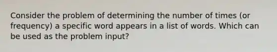 Consider the problem of determining the number of times (or frequency) a specific word appears in a list of words. Which can be used as the problem input?