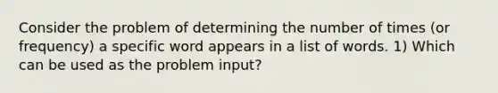 Consider the problem of determining the number of times (or frequency) a specific word appears in a list of words. 1) Which can be used as the problem input?