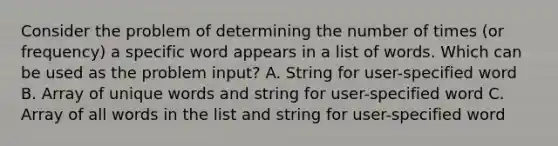 Consider the problem of determining the number of times (or frequency) a specific word appears in a list of words. Which can be used as the problem input? A. String for user-specified word B. Array of unique words and string for user-specified word C. Array of all words in the list and string for user-specified word