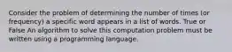 Consider the problem of determining the number of times (or frequency) a specific word appears in a list of words. True or False An algorithm to solve this computation problem must be written using a programming language.