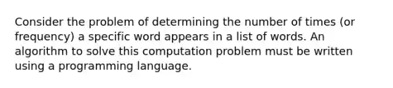 Consider the problem of determining the number of times (or frequency) a specific word appears in a list of words. An algorithm to solve this computation problem must be written using a programming language.