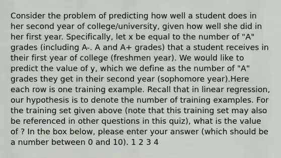 Consider the problem of predicting how well a student does in her second year of college/university, given how well she did in her first year. Specifically, let x be equal to the number of "A" grades (including A-. A and A+ grades) that a student receives in their first year of college (freshmen year). We would like to predict the value of y, which we define as the number of "A" grades they get in their second year (sophomore year).Here each row is one training example. Recall that in linear regression, our hypothesis is to denote the number of training examples. For the training set given above (note that this training set may also be referenced in other questions in this quiz), what is the value of ? In the box below, please enter your answer (which should be a number between 0 and 10). 1 2 3 4