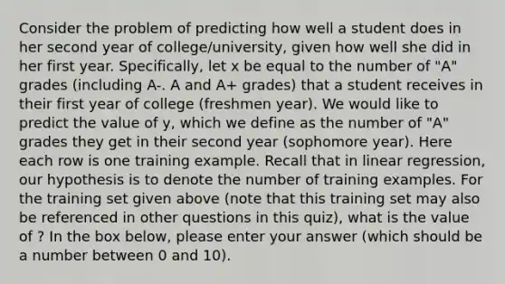 Consider the problem of predicting how well a student does in her second year of college/university, given how well she did in her first year. Specifically, let x be equal to the number of "A" grades (including A-. A and A+ grades) that a student receives in their first year of college (freshmen year). We would like to predict the value of y, which we define as the number of "A" grades they get in their second year (sophomore year). Here each row is one training example. Recall that in linear regression, our hypothesis is to denote the number of training examples. For the training set given above (note that this training set may also be referenced in other questions in this quiz), what is the value of ? In the box below, please enter your answer (which should be a number between 0 and 10).