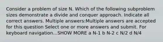 Consider a problem of size N. Which of the following subproblem sizes demonstrate a divide and conquer approach. Indicate all correct answers. Multiple answers:Multiple answers are accepted for this question Select one or more answers and submit. For keyboard navigation...SHOW MORE a N-1 b N-2 c N/2 d N/4