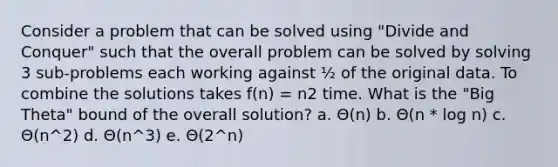 Consider a problem that can be solved using "Divide and Conquer" such that the overall problem can be solved by solving 3 sub-problems each working against ½ of the original data. To combine the solutions takes f(n) = n2 time. What is the "Big Theta" bound of the overall solution? a. Θ(n) b. Θ(n * log n) c. Θ(n^2) d. Θ(n^3) e. Θ(2^n)