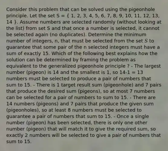 Consider this problem that can be solved using the pigeonhole principle. Let the set S = ( 1, 2, 3, 4, 5, 6, 7, 8, 9, 10, 11, 12, 13, 14 ). Assume numbers are selected randomly (without looking at the list) from set S and that once a number is selected, it cannot be selected again (no duplicates). Determine the minimum number of integers, n, that must be selected from the set 𝑆 to guarantee that some pair of the n selected integers must have a sum of exactly 15. Which of the following best explains how the solution can be determined by framing the problem as equivalent to the generalized pigeonhole principle ? - The largest number (pigeon) is 14 and the smallest is 1, so 14-1 = 13 numbers must be selected to produce a pair of numbers that sum to 15. - There is 1 target result sum (pigeonhole) and 7 pairs that produce the desired sum (pigeons), so at most 7 numbers can be selected for a pair of numbers to sum to 15. - There are 14 numbers (pigeons) and 7 pairs that produce the given sum (pigeonholes), so at least 8 numbers must be selected to guarantee a pair of numbers that sum to 15. - Once a single number (pigeon) has been selected, there is only one other number (pigeon) that will match it to give the required sum, so exactly 2 numbers will be selected to give a pair of numbers that sum to 15.