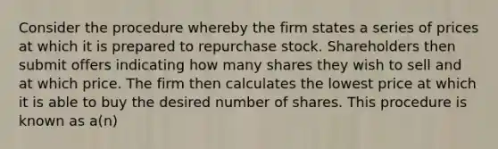 Consider the procedure whereby the firm states a series of prices at which it is prepared to repurchase stock. Shareholders then submit offers indicating how many shares they wish to sell and at which price. The firm then calculates the lowest price at which it is able to buy the desired number of shares. This procedure is known as a(n)