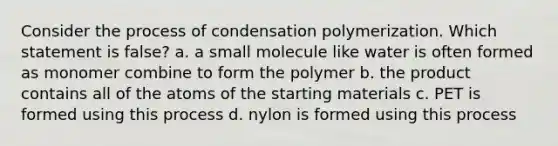 Consider the process of condensation polymerization. Which statement is false? a. a small molecule like water is often formed as monomer combine to form the polymer b. the product contains all of the atoms of the starting materials c. PET is formed using this process d. nylon is formed using this process