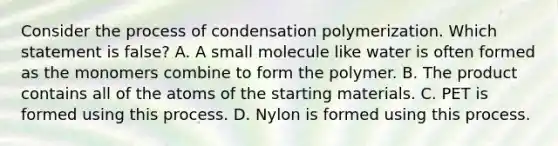 Consider the process of condensation polymerization. Which statement is false? A. A small molecule like water is often formed as the monomers combine to form the polymer. B. The product contains all of the atoms of the starting materials. C. PET is formed using this process. D. Nylon is formed using this process.