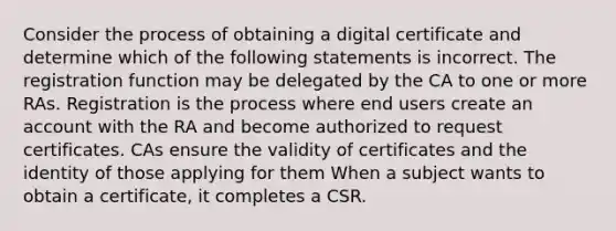 Consider the process of obtaining a digital certificate and determine which of the following statements is incorrect. The registration function may be delegated by the CA to one or more RAs. Registration is the process where end users create an account with the RA and become authorized to request certificates. CAs ensure the validity of certificates and the identity of those applying for them When a subject wants to obtain a certificate, it completes a CSR.