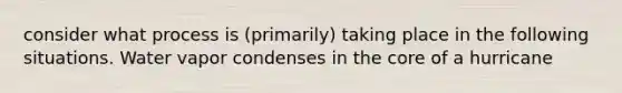 consider what process is (primarily) taking place in the following situations. Water vapor condenses in the core of a hurricane