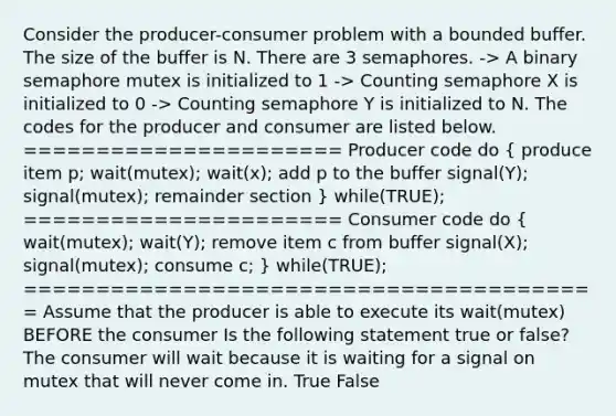 Consider the producer-consumer problem with a bounded buffer. The size of the buffer is N. There are 3 semaphores. -> A binary semaphore mutex is initialized to 1 -> Counting semaphore X is initialized to 0 -> Counting semaphore Y is initialized to N. The codes for the producer and consumer are listed below. ====================== Producer code do ( produce item p; wait(mutex); wait(x); add p to the buffer signal(Y); signal(mutex); remainder section ) while(TRUE); ====================== Consumer code do ( wait(mutex); wait(Y); remove item c from buffer signal(X); signal(mutex); consume c; ) while(TRUE); ======================================== Assume that the producer is able to execute its wait(mutex) BEFORE the consumer Is the following statement true or false? The consumer will wait because it is waiting for a signal on mutex that will never come in. True False