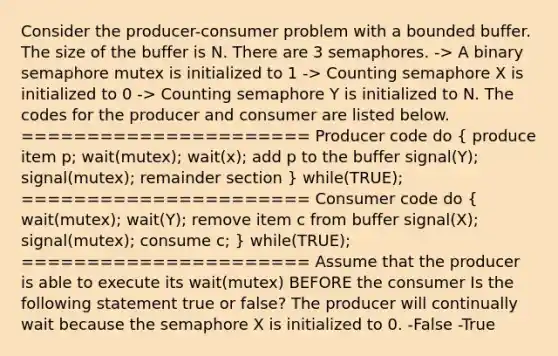 Consider the producer-consumer problem with a bounded buffer. The size of the buffer is N. There are 3 semaphores. -> A binary semaphore mutex is initialized to 1 -> Counting semaphore X is initialized to 0 -> Counting semaphore Y is initialized to N. The codes for the producer and consumer are listed below. ====================== Producer code do ( produce item p; wait(mutex); wait(x); add p to the buffer signal(Y); signal(mutex); remainder section ) while(TRUE); ====================== Consumer code do ( wait(mutex); wait(Y); remove item c from buffer signal(X); signal(mutex); consume c; ) while(TRUE); ====================== Assume that the producer is able to execute its wait(mutex) BEFORE the consumer Is the following statement true or false? The producer will continually wait because the semaphore X is initialized to 0. -False -True