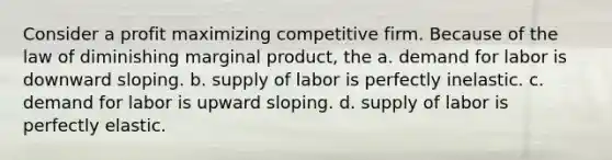 Consider a profit maximizing competitive firm. Because of the law of diminishing marginal product, the a. demand for labor is downward sloping. b. supply of labor is perfectly inelastic. c. demand for labor is upward sloping. d. supply of labor is perfectly elastic.