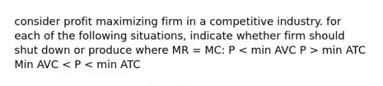 consider profit maximizing firm in a competitive industry. for each of the following situations, indicate whether firm should shut down or produce where MR = MC: P min ATC Min AVC < P < min ATC