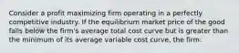 Consider a profit maximizing firm operating in a perfectly competitive industry. If the equilibrium market price of the good falls below the firm's average total cost curve but is greater than the minimum of its average variable cost curve, the firm: