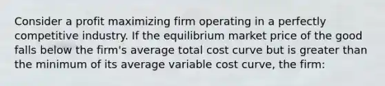 Consider a profit maximizing firm operating in a perfectly competitive industry. If the equilibrium market price of the good falls below the firm's average total cost curve but is greater than the minimum of its average variable cost curve, the firm: