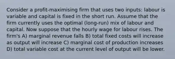 Consider a profit-maximising firm that uses two inputs: labour is variable and capital is fixed in the short run. Assume that the firm currently uses the optimal (long-run) mix of labour and capital. Now suppose that the hourly wage for labour rises. The firm's A) marginal revenue falls B) total fixed costs will increase as output will increase C) marginal cost of production increases D) total variable cost at the current level of output will be lower.