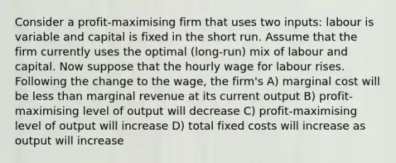 Consider a profit-maximising firm that uses two inputs: labour is variable and capital is fixed in the short run. Assume that the firm currently uses the optimal (long-run) mix of labour and capital. Now suppose that the hourly wage for labour rises. Following the change to the wage, the firm's A) marginal cost will be less than marginal revenue at its current output B) profit-maximising level of output will decrease C) profit-maximising level of output will increase D) total fixed costs will increase as output will increase