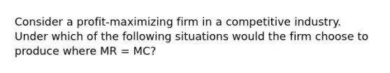 Consider a profit-maximizing firm in a competitive industry. Under which of the following situations would the firm choose to produce where MR = MC?