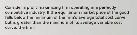 Consider a profit-maximizing firm operating in a perfectly competitive industry. If the equilibrium market price of the good falls below the minimum of the firm's average total cost curve but is greater than the minimum of its average variable cost curve, the firm: