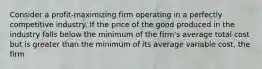 Consider a profit-maximizing firm operating in a perfectly competitive industry. If the price of the good produced in the industry falls below the minimum of the firm's average total cost but is greater than the minimum of its average variable cost, the firm